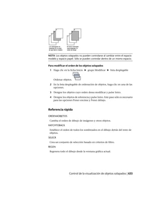 NOTA Los objetos solapados no pueden controlarse al cambiar entre el espacio
modelo y espacio papel. Sólo se pueden controlar dentro de un mismo espacio.
Para modificar el orden de los objetos solapados
1 Haga clic en la ficha Inicio ➤ grupo Modificar ➤ lista desplegable
Ordenar objetos.
2 En la lista desplegable de ordenación de objetos, haga clic en una de las
opciones.
3 Designe los objetos cuyo orden desea modificar y pulse Intro.
4 Designe los objetos de referencia y pulse Intro. Este paso sólo es necesario
para las opciones Poner encima y Poner debajo.
Referencia rápida
ORDENAOBJETOS
Cambia el orden de dibujo de imágenes y otros objetos.
HATCHTOBACK
Establece el orden de todos los sombreados en el dibujo detrás del resto de
objetos.
SELECR
Crea un conjunto de selección basado en criterios de filtro.
REGEN
Regenera todo el dibujo desde la ventana gráfica actual.
Control de la visualización de objetos solapados | 633
Ofrecido por www.electromanuales.com
 