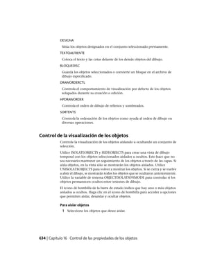 DESIGNA
Sitúa los objetos designados en el conjunto seleccionado previamente.
TEXTOALFRENTE
Coloca el texto y las cotas delante de los demás objetos del dibujo.
BLOQUEDISC
Guarda los objetos seleccionados o convierte un bloque en el archivo de
dibujo especificado.
DRAWORDERCTL
Controla el comportamiento de visualización por defecto de los objetos
solapados durante su creación o edición.
HPDRAWORDER
Controla el orden de dibujo de rellenos y sombreados.
SORTENTS
Controla la ordenación de los objetos como ayuda al orden de dibujo en
diversas operaciones.
Control de la visualización de los objetos
Controle la visualización de los objetos aislando u ocultando un conjunto de
selección.
Utilice ISOLATEOBJECTS y HIDEOBJECTS para crear una vista de dibujo
temporal con los objetos seleccionados aislados u ocultos. Esto hace que no
sea necesario mantener un seguimiento de los objetos a través de las capas. Si
aísla objetos, en la vista sólo se mostrarán los objetos aislados. Utilice
UNISOLATEOBJECTS para volver a mostrar los objetos. Si se cierra y se vuelve
a abrir el dibujo, se mostrarán todos los objetos que se ocultaron anteriormente.
Utilice la variable de sistema OBJECTISOLATIONMODE para controlar si los
objetos permanecen ocultos entre sesiones de dibujo.
El icono de bombilla de la barra de estado indica que hay uno o más objetos
aislados u ocultos. Haga clic en el icono de bombilla para acceder a opciones
que permiten aislar, desaislar y ocultar objetos.
Para aislar objetos
1 Seleccione los objetos que desee aislar.
634 | Capítulo 16 Control de las propiedades de los objetos
Ofrecido por www.electromanuales.com
 