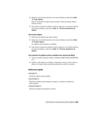 2 Haga clic con el botón derecho en el área de dibujo y seleccione Aislar
➤ Aislar objetos.
Sólo se mostrarán los objetos seleccionados. Todos los demás objetos
estarán ocultos.
3 Para volver a mostrar los objetos ocultos, haga clic con el botón derecho
en el área de dibujo y seleccione Aislar ➤ Terminar aislamiento de
objetos.
Para ocultar objetos
1 Seleccione los objetos que desee ocultar.
2 Haga clic con el botón derecho en el área de dibujo y seleccione Aislar
➤ Ocultar objetos.
Los objetos seleccionados se ocultarán.
3 Para volver a mostrar los objetos ocultos, haga clic con el botón derecho
en el área de dibujo y seleccione Aislar ➤ Terminar aislamiento de
objetos.
Para mantener los objetos ocultos o aislados entre sesiones de dibujo
1 Antes de ocultar o aislar los objetos, establezca OBJECTISOLATIONMODE
en 1.
2 Oculte o aísle objetos en el dibujo. Al guardar, cerrar y volver a abrir el
dibujo, los objetos seleccionados permanecerán ocultos o aislados.
Referencia rápida
HIDEOBJECTS
Oculta los objetos seleccionados.
ISOLATEOBJECTS
Muestra los objetos seleccionados en capas; se ocultan los objetos no
seleccionados.
UNISOLATEOBJECTS
Muestra los objetos previamente ocultos.
Control de la visualización de los objetos | 635
Ofrecido por www.electromanuales.com
 