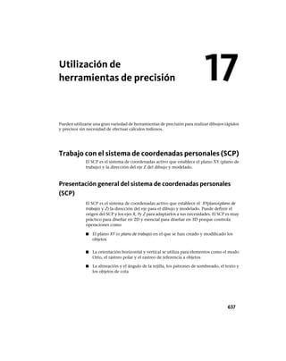 Utilización de
herramientas de precisión
Pueden utilizarse una gran variedad de herramientas de precisión para realizar dibujos rápidos
y precisos sin necesidad de efectuar cálculos tediosos.
Trabajo con el sistema de coordenadas personales (SCP)
El SCP es el sistema de coordenadas activo que establece el plano XY (plano de
trabajo) y la dirección del eje Z del dibujo y modelado.
Presentación general del sistema de coordenadas personales
(SCP)
El SCP es el sistema de coordenadas activo que establece el XYplano(plano de
trabajo) y Z) la dirección del eje para el dibujo y modelado. Puede definir el
origen del SCP y los ejes X, Yy Z para adaptarlos a sus necesidades. El SCP es muy
práctico para diseñar en 2D y esencial para diseñar en 3D porque controla
operaciones como
■ El plano XY (o plano de trabajo) en el que se han creado y modificado los
objetos
■ La orientación horizontal y vertical se utiliza para elementos como el modo
Orto, el rastreo polar y el rastreo de referencia a objetos
■ La alineación y el ángulo de la rejilla, los patrones de sombreado, el texto y
los objetos de cota
17
637
Ofrecido por www.electromanuales.com
 