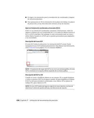 ■ El origen y la orientación para la introducción de coordenadas y ángulos
de referencia absolutos
■ Para operaciones en 3D, la orientación de los planos de trabajo, los planos
de proyección y el eje Z(en dirección vertical y el eje de rotación)
Qué es el sistema de coordenadas universales (SCU)
El SCU es un sistema de coordenadas cartesianas. Internamente, todos los
objetos se definen por sus coordenadas SCU y en todos los dibujos nuevos el
SCU y el SCP coinciden. Sin embargo, lo más conveniente suele ser crear y
editar objetos basados en el SCP, que se pueden personalizar para adaptarlos
a sus necesidades.
Descripción del icono SCP
El icono SCP indica la ubicación y la orientación del SCP actual. Puede
manipular el icono SCP mediante pinzamientos. Para obtener más información,
véase Icono SCP en la página 37 y el comando SIMBSCP.
NOTA Si la posición del origen del SCP no se ve en una ventana gráfica, el icono
SCP se mostrará en la esquina inferior izquierda de la ventana gráfica.
Descripción del SCP en 3D
Cuando se crean o modifican objetos en un entorno 3D, se puede desplazar
y volver a orientar el SCP en el espacio modelo 3D para simplificar el trabajo.
El SCP es útil para introducir coordenadas, crear objetos 3D en planos de
trabajo 2D y girar objetos en 3D.
NOTA El icono SCP tradicional sigue la regla de la mano derecha a la hora de
determinar la dirección positiva del eje y las direcciones de rotación.
638 | Capítulo 17 Utilización de herramientas de precisión
Ofrecido por www.electromanuales.com
 