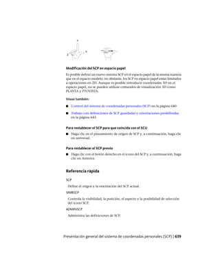Modificación del SCP en espacio papel
Es posible definir un nuevo sistema SCP en el espacio papel de la misma manera
que en el espacio modelo; no obstante, los SCP en espacio papel están limitados
a operaciones en 2D. Aunque es posible introducir coordenadas 3D en el
espacio papel, no se pueden utilizar comandos de visualización 3D como
PLANTA y PTOVISTA.
Véase también:
■ Control del sistema de coordenadas personales (SCP) en la página 640
■ Trabajo con definiciones de SCP guardadas y orientaciones predefinidas
en la página 643
Para restablecer el SCP para que coincida con el SCU
■ Haga clic en el pinzamiento de origen de SCP y, a continuación, haga clic
en universal.
Para restablecer el SCP previo
■ Haga clic con el botón derecho en el icono del SCP y, a continuación, haga
clic en Anterior.
Referencia rápida
SCP
Define el origen y la orientación del SCP actual.
SIMBSCP
Controla la visibilidad, la posición, el aspecto y la posibilidad de selección
del icono SCP.
ADMINSCP
Administra las definiciones de SCP.
Presentación general del sistema de coordenadas personales (SCP) | 639
Ofrecido por www.electromanuales.com
 