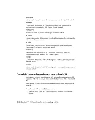 ELEVATION
Almacena la elevación actual de los objetos nuevos relativa al SCP actual.
PUCSBASE
Almacena el nombre del SCP que define el origen y la orientación de
parámetros ortogonales del SCP sólo en el espacio papel.
UCSFOLLOW
Genera una vista en planta siempre que se cambia de SCP.
UCSNAME
Almacena el nombre del sistema de coordenadas actual para la ventana gráfica
vigente en el espacio actual.
UCSORG
Almacena el punto de origen del sistema de coordenadas actual para la
ventana gráfica vigente en el espacio actual.
UCSORTHO
Determina si el parámetro de SCP ortogonal relacionado se restaura
automáticamente al restaurar una vista ortogonal.
UCSXDIR
Almacena la dirección X del SCP actual para la ventana gráfica vigente en el
espacio actual.
UCSYDIR
Almacena la dirección Y del SCP actual para la ventana gráfica vigente en el
espacio actual.
Control del sistema de coordenadas personales (SCP)
Personalice el origen y orientación del SCP utilizando los pinzamiento del
origen del SCP y de los ejes, el menú contextual del icono SCP o el comando
SCP.
Puede alinear el icono SCP con objetos existentes, incluidas las aristas o las
caras 3D.
Para alinear el SCP con un objeto existente.
1 Haga clic en el icono SCP y, a continuación, haga clic en Desplazar y
alinear.
640 | Capítulo 17 Utilización de herramientas de precisión
Ofrecido por www.electromanuales.com
 