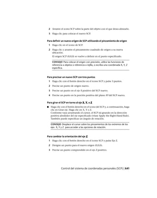 2 Arrastre el icono SCP sobre la parte del objeto con el que desea alinearlo.
3 Haga clic para colocar el nuevo SCP.
Para definir un nuevo origen de SCP utilizando el pinzamiento de origen
1 Haga clic en el icono de SCP.
2 Haga clic y arrastre el pinzamiento cuadrado de origen a su nueva
ubicación.
El origen SCP (0,0,0) se vuelve a definir en el punto especificado.
CONSEJO Para colocar el origen con precisión, utilice las funciones de
referencia a objetos o referencia a rejilla, o escriba una coordenada X, Y, Z
específica.
Para precisar un nuevo SCP con tres puntos
1 Haga clic con el botón derecho en el icono SCP y pulse 3 puntos.
2 Precise un punto de origen nuevo.
3 Precise un punto en el eje X positivo del SCP nuevo.
4 Precise un punto en la porción positiva del plano XY del SCP nuevo.
Para girar el SCP en torno al eje X, Y, o Z
■ Haga clic con el botón derecho en el icono del SCP y, a continuación, haga
clic en Girar eje. Haga clic en X, Y o Z.
Conforme vaya arrastrando el cursor, el SCP irá girando en la dirección
positiva alrededor del eje especificado (véase Apply the Right-Hand Rule).
También puede especificar un ángulo de rotación.
CONSEJO Desplace el cursor sobre los pinzamientos de los extremos de los
ejes X, Y y Z para acceder a las opciones de rotación.
Para cambiar la orientación del eje Z
1 Haga clic con el botón derecho en el icono SCP y pulse Eje Z.
2 Designe un punto para el nuevo origen (0,0,0).
3 Precise un punto comprendido en el eje Z positivo.
Control del sistema de coordenadas personales (SCP) | 641
Ofrecido por www.electromanuales.com
 