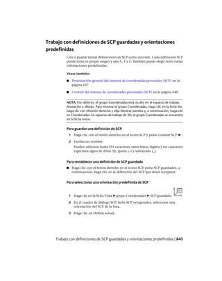 Trabajo con definiciones de SCP guardadas y orientaciones
predefinidas
Cree y guarde tantas definiciones de SCP como necesite. Cada definición SCP
puede tener su propio origen y ejes X, Y y Z. También puede elegir entre varias
orientaciones predefinidas.
Véase también:
■ Presentación general del sistema de coordenadas personales (SCP) en la
página 637
■ Control del sistema de coordenadas personales (SCP) en la página 640
NOTA Por defecto, el grupo Coordenadas está oculto en el espacio de trabajo
Anotación y dibujo. Para mostrar el grupo Coordenadas, haga clic en la ficha Ver,
haga clic con el botón derecho y elija Mostrar paneles y, a continuación, haga clic
en Coordenadas. En espacios de trabajo de 3D, el grupo Coordenadas se encuentra
en la ficha Inicio.
Para guardar una definición de SCP
1 Haga clic con el botón derecho en el icono SCP y pulse Guardar SCP ➤ .
2 Escriba un nombre.
Pueden utilizarse hasta 255 caracteres, entre letras, dígitos y los caracteres
especiales signo de dólar ($), guión (–) y subrayado (_).
Para restablecer una definición de SCP guardado
■ Haga clic con el botón derecho en el icono SCP, pulse SCP guardadoy, a
continuación, haga clic en la definición del SCP que desee recuperar.
Para seleccionar una orientación predefinida de SCP
1 Haga clic en la ficha Vista ➤ grupo Coordenadas ➤ SCP guardado.
2 En el cuadro de diálogo SCP, ficha SCP ortogonales, seleccione una
orientación del SCP de la lista.
3 Haga clic en Definir actual.
Trabajo con definiciones de SCP guardadas y orientaciones predefinidas | 643
Ofrecido por www.electromanuales.com
 