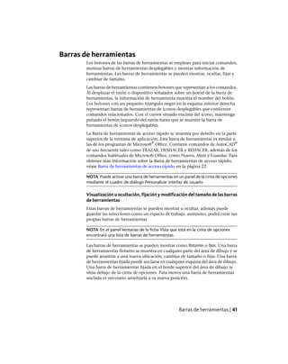 Barras de herramientas
Los botones de las barras de herramientas se emplean para iniciar comandos,
mostrar barras de herramientas desplegables y mostrar información de
herramientas. Las barras de herramientas se pueden mostrar, ocultar, fijar y
cambiar de tamaño.
Las barras de herramientas contienen botones que representan a los comandos.
Al desplazar el ratón o dispositivo señalador sobre un botón de la barra de
herramientas, la información de herramienta muestra el nombre del botón.
Los botones con un pequeño triángulo negro en la esquina inferior derecha
representan barras de herramientas de iconos desplegables que contienen
comandos relacionados. Con el cursor situado encima del icono, mantenga
pulsado el botón izquierdo del ratón hasta que se muestre la barra de
herramientas de iconos desplegables.
La Barra de herramientas de acceso rápido se muestra por defecto en la parte
superior de la ventana de aplicación. Esta barra de herramientas es similar a
las de los programas de Microsoft
®
Office. Contiene comandos de AutoCAD
®
de uso frecuente tales como TRAZAR, DESHACER y REHACER, además de los
comandos habituales de Microsoft Office, como Nuevo, Abrir y Guardar. Para
obtener más información sobre la Barra de herramientas de acceso rápido,
véase Barra de herramientas de acceso rápido en la página 22.
NOTA Puede activar una barra de herramientas en un panel de la cinta de opciones
mediante el cuadro de diálogo Personalizar interfaz de usuario.
Visualización u ocultación, fijación y modificación del tamaño de las barras
de herramientas
Estas barras de herramientas se pueden mostrar u ocultar, además puede
guardar las selecciones como un espacio de trabajo. asimismo, podrá crear sus
propias barras de herramientas
NOTA En el panel Ventanas de la ficha Vista que está en la cinta de opciones
encontrará una lista de barras de herramientas.
Las barras de herramientas se pueden mostrar como flotantes o fijas. Una barra
de herramientas flotante se muestra en cualquier parte del área de dibujo y se
puede arrastrar a una nueva ubicación, cambiar de tamaño o fijar. Una barra
de herramientas fijada puede anclarse en cualquier esquina del área de dibujo.
Una barra de herramientas fijada en el borde superior del área de dibujo se
sitúa debajo de la cinta de opciones. Para mover una barra de herramientas
anclada es necesario arrastrarla a su nueva posición.
Barras de herramientas | 41
Ofrecido por www.electromanuales.com
 