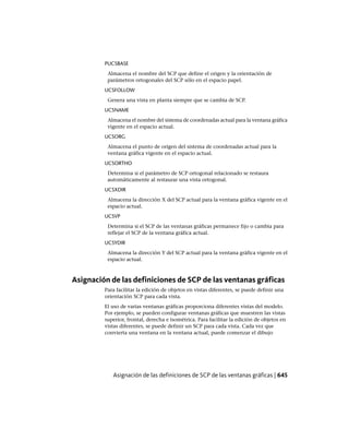 PUCSBASE
Almacena el nombre del SCP que define el origen y la orientación de
parámetros ortogonales del SCP sólo en el espacio papel.
UCSFOLLOW
Genera una vista en planta siempre que se cambia de SCP.
UCSNAME
Almacena el nombre del sistema de coordenadas actual para la ventana gráfica
vigente en el espacio actual.
UCSORG
Almacena el punto de origen del sistema de coordenadas actual para la
ventana gráfica vigente en el espacio actual.
UCSORTHO
Determina si el parámetro de SCP ortogonal relacionado se restaura
automáticamente al restaurar una vista ortogonal.
UCSXDIR
Almacena la dirección X del SCP actual para la ventana gráfica vigente en el
espacio actual.
UCSVP
Determina si el SCP de las ventanas gráficas permanece fijo o cambia para
reflejar el SCP de la ventana gráfica actual.
UCSYDIR
Almacena la dirección Y del SCP actual para la ventana gráfica vigente en el
espacio actual.
Asignación de las definiciones de SCP de las ventanas gráficas
Para facilitar la edición de objetos en vistas diferentes, se puede definir una
orientación SCP para cada vista.
El uso de varias ventanas gráficas proporciona diferentes vistas del modelo.
Por ejemplo, se pueden configurar ventanas gráficas que muestren las vistas
superior, frontal, derecha e isométrica. Para facilitar la edición de objetos en
vistas diferentes, se puede definir un SCP para cada vista. Cada vez que
convierta una ventana en la ventana actual, puede comenzar el dibujo
Asignación de las definiciones de SCP de las ventanas gráficas | 645
Ofrecido por www.electromanuales.com
 