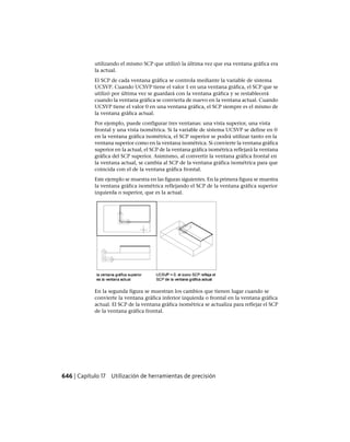 utilizando el mismo SCP que utilizó la última vez que esa ventana gráfica era
la actual.
El SCP de cada ventana gráfica se controla mediante la variable de sistema
UCSVP. Cuando UCSVP tiene el valor 1 en una ventana gráfica, el SCP que se
utilizó por última vez se guardará con la ventana gráfica y se restablecerá
cuando la ventana gráfica se convierta de nuevo en la ventana actual. Cuando
UCSVP tiene el valor 0 en una ventana gráfica, el SCP siempre es el mismo de
la ventana gráfica actual.
Por ejemplo, puede configurar tres ventanas: una vista superior, una vista
frontal y una vista isométrica. Si la variable de sistema UCSVP se define en 0
en la ventana gráfica isométrica, el SCP superior se podrá utilizar tanto en la
ventana superior como en la ventana isométrica. Si convierte la ventana gráfica
superior en la actual, el SCP de la ventana gráfica isométrica reflejará la ventana
gráfica del SCP superior. Asimismo, al convertir la ventana gráfica frontal en
la ventana actual, se cambia al SCP de la ventana gráfica isométrica para que
coincida con el de la ventana gráfica frontal.
Este ejemplo se muestra en las figuras siguientes. En la primera figura se muestra
la ventana gráfica isométrica reflejando el SCP de la ventana gráfica superior
izquierda o superior, que es la actual.
En la segunda figura se muestran los cambios que tienen lugar cuando se
convierte la ventana gráfica inferior izquierda o frontal en la ventana gráfica
actual. El SCP de la ventana gráfica isométrica se actualiza para reflejar el SCP
de la ventana gráfica frontal.
646 | Capítulo 17 Utilización de herramientas de precisión
Ofrecido por www.electromanuales.com
 