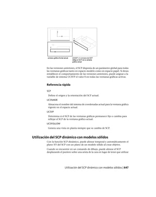 En las versiones anteriores, el SCP disponía de un parámetro global para todas
las ventanas gráficas tanto en espacio modelo como en espacio papel. Si desea
restablecer el comportamiento de las versiones anteriores, puede asignar a la
variable de sistema UCSVP el valor 0 en todas las ventanas gráficas activas.
Referencia rápida
SCP
Define el origen y la orientación del SCP actual.
UCSNAME
Almacena el nombre del sistema de coordenadas actual para la ventana gráfica
vigente en el espacio actual.
UCSVP
Determina si el SCP de las ventanas gráficas permanece fijo o cambia para
reflejar el SCP de la ventana gráfica actual.
UCSFOLLOW
Genera una vista en planta siempre que se cambia de SCP.
Utilización del SCP dinámico con modelos sólidos
Con la función SCP dinámico, puede alinear temporal y automáticamente el
plano XY del SCP con un plano de un modelo sólido al crear objetos.
Cuando se encuentre en un comando de dibujo, puede alinear el SCP
desplazando el puntero sobre una arista de la cara en lugar de tener que utilizar
Utilización del SCP dinámico con modelos sólidos | 647
Ofrecido por www.electromanuales.com
 