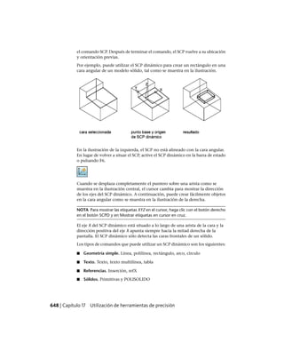 el comando SCP. Después de terminar el comando, el SCP vuelve a su ubicación
y orientación previas.
Por ejemplo, puede utilizar el SCP dinámico para crear un rectángulo en una
cara angular de un modelo sólido, tal como se muestra en la ilustración.
En la ilustración de la izquierda, el SCP no está alineado con la cara angular.
En lugar de volver a situar el SCP, active el SCP dinámico en la barra de estado
o pulsando F6.
Cuando se desplaza completamente el puntero sobre una arista como se
muestra en la ilustración central, el cursor cambia para mostrar la dirección
de los ejes del SCP dinámico. A continuación, puede crear fácilmente objetos
en la cara angular como se muestra en la ilustración de la derecha.
NOTA Para mostrar las etiquetas XYZ en el cursor, haga clic con el botón derecho
en el botón SCPD y en Mostrar etiquetas en cursor en cruz.
El eje X del SCP dinámico está situado a lo largo de una arista de la cara y la
dirección positiva del eje X apunta siempre hacia la mitad derecha de la
pantalla. El SCP dinámico sólo detecta las caras frontales de un sólido.
Los tipos de comandos que puede utilizar un SCP dinámico son los siguientes:
■ Geometría simple. Línea, polilínea, rectángulo, arco, círculo
■ Texto. Texto, texto multilínea, tabla
■ Referencias. Inserción, refX
■ Sólidos. Primitivas y POLISOLIDO
648 | Capítulo 17 Utilización de herramientas de precisión
Ofrecido por www.electromanuales.com
 