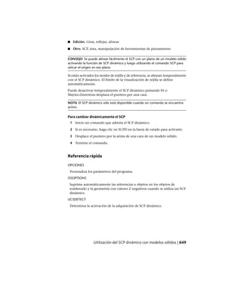 ■ Edición. Girar, reflejar, alinear
■ Otro. SCP, área, manipulación de herramientas de pinzamiento
CONSEJO Se puede alinear fácilmente el SCP con un plano de un modelo sólido
activando la función de SCP dinámico y luego utilizando el comando SCP para
ubicar el origen en ese plano.
Si están activados los modos de rejilla y de referencia, se alinean temporalmente
con el SCP dinámico. El límite de la visualización de rejilla se define
automáticamente.
Puede desactivar temporalmente el SCP dinámico pulsando F6 o
Mayús+Zmientras desplaza el puntero por una cara.
NOTA El SCP dinámico sólo está disponible cuando un comando se encuentra
activo.
Para cambiar dinámicamente el SCP
1 Inicie un comando que admita el SCP dinámico.
2 Si es necesario, haga clic en SCPD en la barra de estado para activarlo.
3 Desplace el puntero por la arista de una cara de un modelo sólido.
4 Termine el comando.
Referencia rápida
OPCIONES
Personaliza los parámetros del programa.
OSOPTIONS
Suprime automáticamente las referencias a objetos en los objetos de
sombreado y la geometría con valores Z negativos cuando se utiliza un SCP
dinámico.
UCSDETECT
Determina la activación de la adquisición de SCP dinámico.
Utilización del SCP dinámico con modelos sólidos | 649
Ofrecido por www.electromanuales.com
 