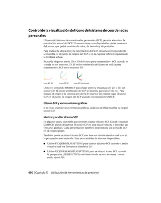 Controldelavisualizacióndeliconodelsistemadecoordenadas
personales
El icono del sistema de coordenadas personales (SCP) permite visualizar la
orientación actual del SCP. El usuario tiene a su disposición varias versiones
del icono, que podrá cambiar de color, de tamaño y de posición.
Para indicar la ubicación y la orientación del SCP, el icono correspondiente
se muestra en el punto de origen del SCP o en la esquina inferior izquierda de
la ventana actual.
Se puede elegir un estilo 2D o 3D del icono para representar el SCP cuando se
trabaja en un entorno 2D. El estilo sombreado del icono se utiliza para
representar el SCP en el entorno 3D.
Utilice el comando SIMBSCP para elegir entre la visualización 2D o 3D del
icono SCP. El icono sombreado de SCP se muestra para una vista 3D. Para
indicar el origen y la orientación del SCP, muestre en primer lugar el icono
SCP en el punto de origen del SCP usando el comando SIMBSCP.
El icono SCP y varias ventanas gráficas
Si se están usando varias ventanas gráficas, cada una de ellas muestra su propio
icono SCP.
Mostrar y ocultar el icono SCP
En algunos casos, es posible que necesite ocultar el icono SCP. Con el comando
SIMBSCP, puede desactivar el icono SCP en una única ventana o en todas las
ventanas gráficas. Cada presentación también proporciona un icono de SCP
en el espacio papel.
También puede ocultar el icono SCP con base en el estilo visual actual y en si
la perspectiva está activada. Hay tres variables de sistema disponibles:
■ Utilice UCS2DDISPLAYSETTING para ocultar el icono SCP cuando el estilo
visual actual sea Estructura alámbrica 2D.
■ Utilice UCS3DPARADISPLAYSETTING para ocultar el icono SCP cuando
la perspectiva (PERSPECTIVE) esté desactivada en una ventana con un
estilo visual 3D.
650 | Capítulo 17 Utilización de herramientas de precisión
Ofrecido por www.electromanuales.com
 