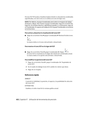 El icono SCP 3D ayuda a visualizar el plano donde se colocarán las coordenadas
especificadas; con este icono no se utiliza un icono de lápiz roto.
NOTA Por defecto, el grupo Coordenadas está oculto en el espacio de trabajo
Anotación y dibujo. Para mostrar el grupo Coordenadas, haga clic en la ficha Ver,
haga clic con el botón derecho y elija Mostrar paneles y, a continuación, haga clic
en Coordenadas. En espacios de trabajo de 3D, el grupo Coordenadas se encuentra
en la ficha Inicio.
Para activar y desactivar la visualización del icono SCP
■ Haga clic en la ficha Vista ➤ grupo Coordenadas ➤ Mostrar/Ocultar icono.
La marca indica si el icono está activado o desactivado.
Para mostrar el icono SCP en el origen del SCP
■ Haga clic en la ficha Vista ➤ grupo Coordenadas ➤ Origen.
El icono SCP se mostrará en el origen del sistema de coordenadas actual.
La marca indica si la opción está activada o desactivada.
Para modificar la apariencia del icono SCP
1 Haga clic en la ficha Vista ➤ grupo Coordenadas ➤ Propiedades de
icono SCP.
2 En el cuadro de diálogo Icono SCP, cambie los valores que desee.
3 Haga clic en Aceptar.
Referencia rápida
SIMBSCP
Controla la visibilidad, la posición, el aspecto y la posibilidad de selección
del icono SCP.
ESTVISACTUAL
Establece el estilo visual de la ventana gráfica actual.
652 | Capítulo 17 Utilización de herramientas de precisión
Ofrecido por www.electromanuales.com
 