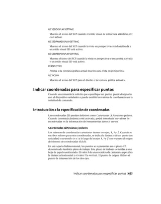 UCS2DDISPLAYSETTING
Muestra el icono del SCP cuando el estilo visual de estructura alámbrica 2D
es el actual.
UCS3DPARADISPLAYSETTING
Muestra el icono del SCP cuando la vista en perspectiva está desactivada y
un estilo visual 3D está activo.
UCS3DPERPDISPLAYSETTING
Muestra el icono del SCP cuando la vista en perspectiva se encuentra activada
y un estilo visual 3D está activo.
PERSPECTIVE
Precisa si la ventana gráfica actual muestra una vista en perspectiva.
UCSICON
Muestra el icono del SCP para el diseño o la ventana gráfica actuales.
Indicar coordenadas para especificar puntos
Cuando un comando le solicite que especifique un punto, puede designarlo
con el dispositivo señalador o puede escribir los valores de coordenadas en la
solicitud de comando.
Introducción a la especificación de coordenadas
Las coordenadas 2D pueden definirse como Cartesianas (X,Y) o como polares.
Cuando la entrada dinámica esté activada, podrá introducir los valores de
coordenadas en la información de herramientas junto al cursor.
Coordenadas cartesianas y polares
Los sistemas de coordenadas cartesianas tienen tres ejes, X, Y y Z. Cuando se
escriben valores para estas coordenadas, se indica la distancia de un punto (en
unidades) y su sentido (+ o ) a lo largo de los ejes X, Y y Z con respecto al origen
del sistema de coordenadas (0,0,0).
En un espacio bidimensional, los puntos se representan en el plano XY,
denominado también plano de trabajo. Este plano de trabajo es similar a una
hoja de papel cuadriculado. El valor X de una coordenada cartesiana especifica
la distancia horizontal y el valor Y la vertical. El punto de origen (0,0) es el
punto de intersección de los dos ejes.
Indicar coordenadas para especificar puntos | 653
Ofrecido por www.electromanuales.com
 