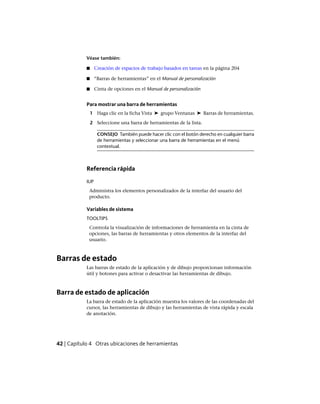 Véase también:
■ Creación de espacios de trabajo basados en tareas en la página 204
■ “Barras de herramientas” en el Manual de personalización
■ Cinta de opciones en el Manual de personalización
Para mostrar una barra de herramientas
1 Haga clic en la ficha Vista ➤ grupo Ventanas ➤ Barras de herramientas.
2 Seleccione una barra de herramientas de la lista.
CONSEJO También puede hacer clic con el botón derecho en cualquier barra
de herramientas y seleccionar una barra de herramientas en el menú
contextual.
Referencia rápida
IUP
Administra los elementos personalizados de la interfaz del usuario del
producto.
Variables de sistema
TOOLTIPS
Controla la visualización de informaciones de herramienta en la cinta de
opciones, las barras de herramientas y otros elementos de la interfaz del
usuario.
Barras de estado
Las barras de estado de la aplicación y de dibujo proporcionan información
útil y botones para activar o desactivar las herramientas de dibujo.
Barra de estado de aplicación
La barra de estado de la aplicación muestra los valores de las coordenadas del
cursor, las herramientas de dibujo y las herramientas de vista rápida y escala
de anotación.
42 | Capítulo 4 Otras ubicaciones de herramientas
Ofrecido por www.electromanuales.com
 