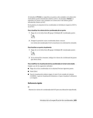 Al introducir @*2,0,0, se especifica un punto a dos unidades en la dirección
X del último punto introducido relativo al SCU. Al introducir @2,0,0, se
especifica un punto a dos unidades en la dirección X del último punto
introducido relativo al SCP.
En la práctica, la mayoría de las coordenadas se introducen respecto al SCP y
no al SCU.
Para visualizar los valores de las coordenadas de un punto
1 Haga clic en la ficha Inicio ➤ grupo Utilidades ➤ Coordenadas punto.
2 Designe la posición cuyas coordenadas desee conocer.
Los valores de coordenadas X,Y,Z se muestran en la solicitud de comando.
Para localizar un punto visualmente
1 Haga clic en la ficha Inicio ➤ grupo Utilidades ➤ Coordenadas punto.
2 En la solicitud de comando, indique los valores de coordenada del punto
que desea situar.
Para modificar la visualización de las coordenadas en la barra de estado
Emplee uno de los siguientes métodos:
■ Haga clic en las coordenadas en la solicitud Precisar siguiente punto.
■ Pulse Ctrl+I.
■ Para la visualización estática asigne el valor 0 a la variable de sistema
COORDS, 1 para la visualización dinámica o 2 para visualizar la distancia
y el ángulo.
Referencia rápida
ID
Muestra los valores de coordenadas del SCP para una ubicación especificada.
Introducción a la especificación de coordenadas | 655
Ofrecido por www.electromanuales.com
 