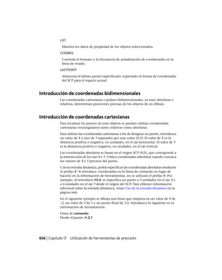 LIST
Muestra los datos de propiedad de los objetos seleccionados.
COORDS
Controla el formato y la frecuencia de actualización de coordenadas en la
línea de estado.
LASTPOINT
Almacena el último punto especificado, expresado en forma de coordenadas
del SCP para el espacio actual.
Introducción de coordenadas bidimensionales
Las coordenadas cartesianas o polares bidimensionales, ya sean absolutas o
relativas, determinan posiciones precisas de los objetos de un dibujo.
Introducción de coordenadas cartesianas
Para localizar los puntos al crear objetos se pueden utilizar coordenadas
cartesianas (rectangulares) tanto relativas como absolutas.
Para utilizar las coordenadas cartesianas a fin de designar un punto, introduzca
un valor de X y uno de Y separados por una coma (X,Y). El valor de X es la
distancia positiva o negativa, en unidades, en el eje horizontal. El valor de Y
es la distancia positiva o negativa, en unidades, en el eje vertical.
Las coordenadas absolutas se basan en el origen SCP (0,0), que corresponde a
la intersección de los ejes X e Y. Utilice coordenadas absolutas cuando conozca
los valores de X e Y precisos del punto.
Con la entrada dinámica, podrá especificar las coordenadas absolutas mediante
el prefijo #. Si introduce coordenadas en la línea de comando en lugar de
hacerlo en la información de herramientas, no se utilizará el prefijo #. Por
ejemplo, al introducir #3,4, se especifica un punto a 3 unidades en el eje X y
a 4 unidades en el eje Y desde el origen del SCP. Para obtener información
adicional sobre la entrada dinámica, véase Uso de la entrada dinámica en la
página 666.
En el siguiente ejemplo se dibuja una línea que empieza en un valor de X de
–2, un valor de Y de 1 y un punto final de 3,4. Introduzca lo siguiente en la
información de herramientas:
Línea de comando:
Desde el punto: #-2,1
656 | Capítulo 17 Utilización de herramientas de precisión
Ofrecido por www.electromanuales.com
 