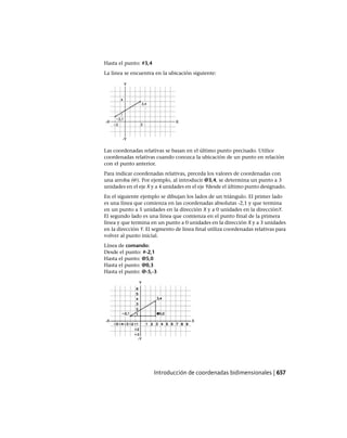 Hasta el punto: #3,4
La línea se encuentra en la ubicación siguiente:
Las coordenadas relativas se basan en el último punto precisado. Utilice
coordenadas relativas cuando conozca la ubicación de un punto en relación
con el punto anterior.
Para indicar coordenadas relativas, preceda los valores de coordenadas con
una arroba (@). Por ejemplo, al introducir @3,4, se determina un punto a 3
unidades en el eje X y a 4 unidades en el eje Ydesde el último punto designado.
En el siguiente ejemplo se dibujan los lados de un triángulo. El primer lado
es una línea que comienza en las coordenadas absolutas -2,1 y que termina
en un punto a 5 unidades en la dirección X y a 0 unidades en la direcciónY.
El segundo lado es una línea que comienza en el punto final de la primera
línea y que termina en un punto a 0 unidades en la dirección X y a 3 unidades
en la dirección Y. El segmento de línea final utiliza coordenadas relativas para
volver al punto inicial.
Línea de comando:
Desde el punto: #-2,1
Hasta el punto: @5,0
Hasta el punto: @0,3
Hasta el punto: @-5,-3
Introducción de coordenadas bidimensionales | 657
Ofrecido por www.electromanuales.com
 