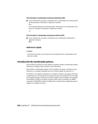 Para introducir coordenadas cartesianas absolutas (2D)
■ En la solicitud de un punto, introduzca las coordenadas en la información
de herramientas utilizando el siguiente formato:
#x,y
Si la entrada dinámica está desactivada, introduzca las coordenadas en la
línea de comando utilizando el siguiente formato:
x,y
Para introducir coordenadas cartesianas relativas (2D)
■ En la solicitud de un punto, introduz