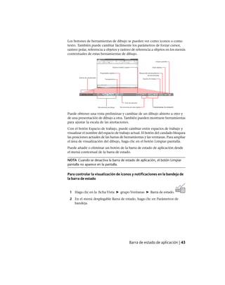 Los botones de herramientas de dibujo se pueden ver como iconos o como
texto. También puede cambiar fácilmente los parámetros de forzar cursor,
rastreo polar, referencia a objetos y rastreo de referencia a objetos en los menús
contextuales de estas herramientas de dibujo.
Puede obtener una vista preliminar y cambiar de un dibujo abierto a otro y
de una presentación de dibujo a otra. También pueden mostrarse herramientas
para ajustar la escala de las anotaciones.
Con el botón Espacio de trabajo, puede cambiar entre espacios de trabajo y
visualizar el nombre del espacio de trabajo actual. El botón del candado bloquea
las posiciones actuales de las barras de herramientas y las ventanas. Para ampliar
el área de visualización del dibujo, haga clic en el botón Limpiar pantalla.
Puede añadir o eliminar un botón de la barra de estado de aplicación desde
el menú contextual de la barra de estado.
NOTA Cuando se desactiva la barra de estado de aplicación, el botón Limpiar
pantalla no aparece en la pantalla.
Para controlar la visualización de iconos y notificaciones en la bandeja de
la barra de estado
1 Haga clic en la ficha Vista ➤ grupo Ventanas ➤ Barra de estado.
2 En el menú desplegable Barra de estado, haga clic en Parámetros de
bandeja.
Barra de estado de aplicación | 43
Ofrecido por www.electromanuales.com
 