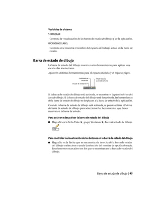 Variables de sistema
STATUSBAR
Controla la visualización de las barras de estado de dibujo y de la aplicación.
WORKSPACELABEL
Controla si se muestra el nombre del espacio de trabajo actual en la barra de
estado.
Barra de estado de dibujo
La barra de estado del dibujo muestra varias herramientas para aplicar una
escala a las anotaciones.
Aparecen distintas herramientas para el espacio modelo y el espacio papel.
Si la barra de estado de dibujo está activada, se muestra en la parte inferior del
área de dibujo. Si la barra de estado del dibujo está desactivada, las herramientas
de la barra de estado de dibujo se desplazan a la barra de estado de la aplicación.
Cuando la barra de estado de dibujo está activada, se puede utilizar el Menú
de barra de estado de dibujo para seleccionar las herramientas que desea
mostrar en la barra de estado.
Para activar o desactivar la barra de estado del dibujo
■ Haga clic en la ficha Vista ➤ grupo Ventanas ➤ Barra de estado de dibujo.
Paracontrolarlavisualizacióndelosbotonesenlabarradeestadodeldibujo
■ Haga clic en la flecha que se encuentra a la derecha de la barra de estado
del dibujo y seleccione o anule la selección del nombre de opción deseado.
Los elementos marcados son los que se muestran en la barra de estado del
dibujo.
Barra de estado de dibujo | 45
Ofrecido por www.electromanuales.com
 