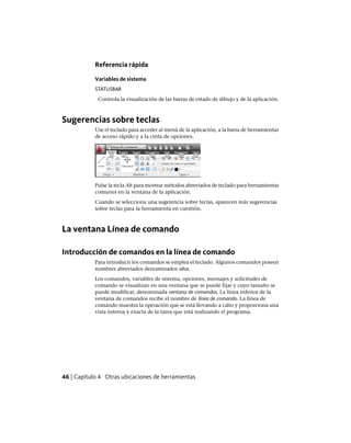 Referencia rápida
Variables de sistema
STATUSBAR
Controla la visualización de las barras de estado de dibujo y de la aplicación.
Sugerencias sobre teclas
Use el teclado para acceder al menú de la aplicación, a la barra de herramientas
de acceso rápido y a la cinta de opciones.
Pulse la tecla Alt para mostrar métodos abreviados de teclado para herramientas
comunes en la ventana de la aplicación.
Cuando se selecciona una sugerencia sobre teclas, aparecen más sugerencias
sobre teclas para la herramienta en cuestión.
La ventana Línea de comando
Introducción de comandos en la línea de comando
Para introducir los comandos se emplea el teclado. Algunos comandos poseen
nombres abreviados denominados alias.
Los comandos, variables de sistema, opciones, mensajes y solicitudes de
comando se visualizan en una ventana que se puede fijar y cuyo tamaño se
puede modificar, denominada ventana de comandos. La línea inferior de la
ventana de comandos recibe el nombre de línea de comando. La línea de
comando muestra la operación que se está llevando a cabo y proporciona una
vista interna y exacta de la tarea que está realizando el programa.
46 | Capítulo 4 Otras ubicaciones de herramientas
Ofrecido por www.electromanuales.com
 