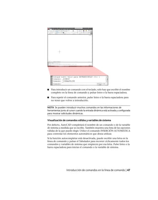 ■ Para introducir un comando con el teclado, solo hay que escribir el nombre
completo en la línea de comando y pulsar Intro o la barra espaciadora.
■ Para repetir el comando anterior, pulse Intro o la barra espaciadora para
no tener que volver a introducirlo.
NOTA Se pueden introducir muchos comandos en las informaciones de
herramientas junto al cursor cuando la entrada dinámica está activada y configurada
para mostrar solicitudes dinámicas.
Visualización de comandos válidos y variables de sistema
Por defecto, AutoCAD completará el nombre de un comando o de la variable
de sistema a medida que se escribe. También muestra una lista de las opciones
válidas de la que puede elegir. Utilice el comando INSERCIÓN AUTOMÁTICA
para controlar los elementos automáticos que desea utilizar.
Si la función autocompletar está desactivada, puede escribir una letra en la
línea de comando y pulsar el Tabulador para recorrer cíclicamente todos los
comandos y variables de sistema que empiecen por esa letra. Pulse Intro o la
barra espaciadora para iniciar el comando o la variable de sistema.
Introducción de comandos en la línea de comando | 47
Ofrecido por www.electromanuales.com
 