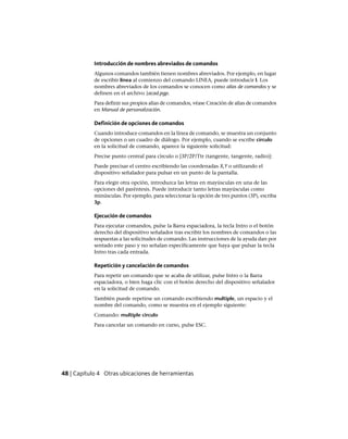 Introducción de nombres abreviados de comandos
Algunos comandos también tienen nombres abreviados. Por ejemplo, en lugar
de escribir linea al comienzo del comando LINEA, puede introducir l. Los
nombres abreviados de los comandos se conocen como alias de comandos y se
definen en el archivo {acad.pgp.
Para definir sus propios alias de comandos, véase Creación de alias de comandos
en Manual de personalización.
Definición de opciones de comandos
Cuando introduce comandos en la línea de comando, se muestra un conjunto
de opciones o un cuadro de diálogo. Por ejemplo, cuando se escribe círculo
en la solicitud de comando, aparece la siguiente solicitud:
Precise punto central para círculo o [3P/2P/Ttr (tangente, tangente, radio)]:
Puede precisar el centro escribiendo las coordenadas X,Y o utilizando el
dispositivo señalador para pulsar en un punto de la pantalla.
Para elegir otra opción, introduzca las letras en mayúsculas en una de las
opciones del paréntesis. Puede introducir tanto letras mayúsculas como
minúsculas. Por ejemplo, para seleccionar la opción de tres puntos (3P), escriba
3p.
Ejecución de comandos
Para ejecutar comandos, pulse la Barra espaciadora, la tecla Intro o el botón
derecho del dispositivo señalador tras escribir los nombres de comandos o las
respuestas a las solicitudes de comando. Las instrucciones de la ayuda dan por
sentado este paso y no señalan específicamente que haya que pulsar la tecla
Intro tras cada entrada.
Repetición y cancelación de comandos
Para repetir un comando que se acaba de utilizar, pulse Intro o la Barra
espaciadora, o bien haga clic con el botón derecho del dispositivo señalador
en la solicitud de comando.
También puede repetirse un comando escribiendo multiple, un espacio y el
nombre del comando, como se muestra en el ejemplo siguiente:
Comando: multiple circulo
Para cancelar un comando en curso, pulse ESC.
48 | Capítulo 4 Otras ubicaciones de herramientas
Ofrecido por www.electromanuales.com
 