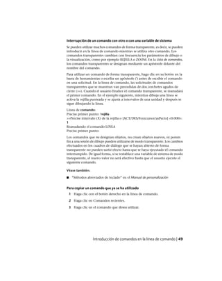 Interrupción de un comando con otro o con una variable de sistema
Se pueden utilizar muchos comandos de forma transparente, es decir, se pueden
introducir en la línea de comando mientras se utiliza otro comando. Los
comandos transparentes cambian con frecuencia los parámetros de dibujo o
la visualización, como por ejemplo REJILLA o ZOOM. En la Lista de comandos,
los comandos transparentes se designan mediante un apóstrofe delante del
nombre del comando.
Para utilizar un comando de forma transparente, haga clic en su botón en la
barra de herramientas o escriba un apóstrofe (') antes de escribir el comando
en una solicitud. En la línea de comando, las solicitudes de comandos
transparentes que se muestran van precedidas de dos corchetes agudos de
cierre (>>). Cuando el usuario finalice el comando transparente, se reanudará
el primer comando. En el ejemplo siguiente, mientras dibuja una línea se
activa la rejilla punteada y se ajusta a intervalos de una unidad y después se
sigue dibujando la línea.
Línea de comando:
Precise primer punto: 'rejilla
>>Precise intervalo (X) de la rejilla o [ACT/DES/Forzcursor/asPecto] <0.000>:
1
Reanudando el comando LINEA
Precise primer punto:
Los comandos que no designan objetos, no crean objetos nuevos, ni ponen
fin a una sesión de dibujo pueden utilizarse de modo transparente. Los cambios
efectuados en los cuadros de diálogo que se hayan abierto de forma
transparente no pueden surtir efecto hasta que se haya ejecutado el comando
interrumpido. De igual forma, si se restablece una variable de sistema de modo
transparente, el nuevo valor no será efectivo hasta que el usuario ejecute el
siguiente comando.
Véase también:
■ “Métodos abreviados de teclado” en el Manual de personalización
Para copiar un comando que ya se ha utilizado
1 Haga clic con el botón derecho en la línea de comando.
2 Haga clic en Comandos recientes.
3 Haga clic en el comando que desea utilizar.
Introducción de comandos en la línea de comando | 49
Ofrecido por www.electromanuales.com
 
