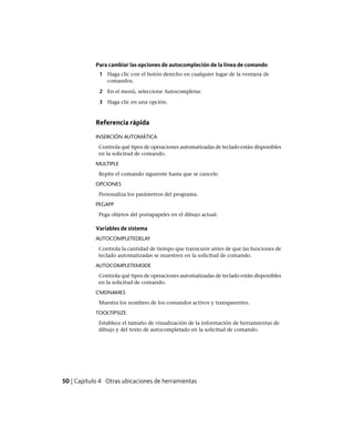 Para cambiar las opciones de autocompleción de la línea de comando
1 Haga clic con el botón derecho en cualquier lugar de la ventana de
comandos.
2 En el menú, seleccione Autocompletar.
3 Haga clic en una opción.
Referencia rápida
INSERCIÓN AUTOMÁTICA
Controla qué tipos de operaciones automatizadas de teclado están disponibles
en la solicitud de comando.
MULTIPLE
Repite el comando siguiente hasta que se cancele.
OPCIONES
Personaliza los parámetros del programa.
PEGAPP
Pega objetos del portapapeles en el dibujo actual.
Variables de sistema
AUTOCOMPLETEDELAY
Controla la cantidad de tiempo que transcurre antes de que las funciones de
teclado automatizadas se muestren en la solicitud de comando.
AUTOCOMPLETEMODE
Controla qué tipos de operaciones automatizadas de teclado están disponibles
en la solicitud de comando.
CMDNAMES
Muestra los nombres de los comandos activos y transparentes.
TOOLTIPSIZE
Establece el tamaño de visualización de la información de herramientas de
dibujo y del texto de autocompletado en la solicitud de comando.
50 | Capítulo 4 Otras ubicaciones de herramientas
Ofrecido por www.electromanuales.com
 