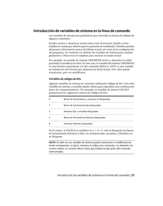 Introducción de variables de sistema en la línea de comando
Las variables de sistema son parámetros que controlan la forma de trabajar de
algunos comandos.
Pueden activar o desactivar modos tales como Forzcursor, Rejilla u Orto.
Establecen escalas por defecto para los patrones de sombreado. También pueden
almacenar información acerca del dibujo actual, así como de la configuración
del programa. En ocasiones se utilizan las variables de sistema para cambiar
parámetros. Otras veces se emplean para mostrar el estado actual.
Por ejemplo, la variable de sistema GRIDMODE activa y desactiva la rejilla
punteada al modificar el valor. En este caso, la variable del sistema GRIDMODE
es una función equivalente a la del comando REJILLA. DATE es una variable
de sistema de solo lectura que almacena la fecha actual. Este valor puede
visualizarse, pero no modificarse.
Variables de códigos de bits
Algunas variables de sistema se controlan utilizando códigos de bits. Con estas
variables de sistema, es posible añadir valores para especificar una combinación
única de comportamientos. Por ejemplo, la variable de sistema LOCKUI
proporciona los siguientes valores de códigos de bits:
Barras de herramientas y ventanas no bloqueadas0
Barras de herramientas fijas bloqueadas1
Ventanas fijas o ancladas bloqueadas2
Barras de herramientas flotantes bloqueadas4
Ventanas flotantes bloqueadas8
Por lo tanto, si LOCKUI se establece en 1 + 4 = 5, solo se bloquean las barras
de herramientas flotantes y fijas; las ventanas fijas, ancladas, y flotantes no
se bloquean.
NOTA El valor de una variable de sistema puede examinarse o modificarse de
modo transparente, es decir, mientras se utiliza otro comando; no obstante, los
nuevos valores no surtirán efecto hasta que finalice la ejecución del comando
interrumpido.
Introducción de variables de sistema en la línea de comando | 51
Ofrecido por www.electromanuales.com
 