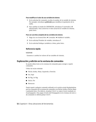 Para modificar el valor de una variable de sistema
1 En la solicitud de comando, escriba el nombre de la variable de sistema.
Por ejemplo, introduzca gridmode para modificar el parámetro de la
rejilla.
2 Para cambiar el estado de GRIDMODE, introduzca 1 (activado) o 0
(desactivado). Para conservar el valor actual de la variable de sistema,
pulse Intro.
Para ver una lista completa de las variables de sistema
1 Haga clic en el menú Herr. ➤ Consultar ➤ Establecer variable..
2 En la solicitud Nombre de variable, introduzca ?.
3 En la solicitud Indique variable(s) a listar, pulse Intro.
Referencia rápida
MODIVAR
Enumera o cambia los valores de las variables de sistema.
Exploración y edición en la ventana de comandos
Se puede editar texto en la ventana de comandos para corregir o repetir
comandos.
Utilice las teclas estándar:
■ Flecha Arriba, Abajo, Izquierda y Derecha
■ Ins, Supr
■ Re Pág, Av Pág
■ Inicio, Fin
■ Retroceso
Puede repetir cualquier comando utilizado en la sesión actual desplazándose
por los comandos de la ventana de comandos con Flecha Arriba y Flecha Abajo
y pulsando Intro. Por defecto, al pulsar Ctrl+C se copia el texto resaltado en
el portapapeles. Para pegar el texto del Portapapeles en la ventana de texto o
de comandos se deberá pulsar Ctrl+V.
52 | Capítulo 4 Otras ubicaciones de herramientas
Ofrecido por www.electromanuales.com
 