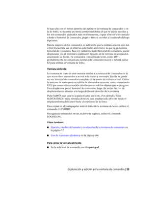 Si hace clic con el botón derecho del ratón en la ventana de comandos o en
la de texto, se muestra un menú contextual desde el que se puede acceder a
los seis comandos utilizados más recientemente, copiar el texto seleccionado
o todo el historial de comandos, pegar el texto y acceder al cuadro de diálogo
Opciones.
Para la mayoría de los comandos, es suficiente que la ventana cuente con dos
o tres líneas para ver en ellas las solicitudes anteriores, lo que se denomina
historial de comandos. Para ver varias líneas del historial de comandos, puede
desplazarse por el historial o cambiar el tamaño de la ventana de comandos
arrastrando su borde. En comandos con salida de texto, como LIST,
probablemente necesitará una ventana de comandos mayor o deberá pulsar
F2 para utilizar la ventana de texto.
Ventana de texto
La ventana de texto es una ventana similar a la ventana de comandos en la
que se escriben comandos y se ven solicitudes y mensajes. En ella se puede
ver un historial de comandos completo de la sesión de trabajo actual. Utilice
la ventana de texto para ver salidas de comandos extensas, como el comando
LIST, que muestra información detallada acerca de los objetos que se designan.
Para desplazarse por el historial de comandos, haga clic en las flechas de
desplazamiento situadas a lo largo del borde derecho de la ventana.
Pulse MAYÚS con una tecla para resaltar un texto. Por ejemplo, pulse
MAYÚS+INICIO en la ventana de texto para resaltar todo el texto desde el
emplazamiento del cursor hasta el comienzo de la línea.
Para copiar en el portapapeles todo el texto de la ventana de texto, utilice el
comando COPIAHIST.
Para guardar comandos en un archivo de registro, utilice el comando
LOGFILEON.
Véase también:
■ Fijación, cambio de tamaño y ocultación de la ventana de comandos en
la página 57
■ Uso de la entrada dinámica en la página 666
Para cerrar la ventana de texto
■ En la solicitud de comando, escriba pantgraf.
Exploración y edición en la ventana de comandos | 53
Ofrecido por www.electromanuales.com
 