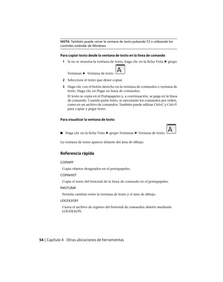 NOTA También puede cerrar la ventana de texto pulsando F2 o utilizando los
controles estándar de Windows.
Para copiar texto desde la ventana de texto en la línea de comando
1 Si no se muestra la ventana de texto, haga clic en la ficha Vista ➤ grupo
Ventanas ➤ Ventana de texto.
2 Seleccione el texto que desee copiar.
3 Haga clic con el botón derecho en la ventana de comandos o ventana de
texto. Haga clic en Pegar en línea de comandos.
El texto se copia en el Portapapeles y, a continuación, se pega en la línea
de comando. Cuando pulse Intro, se ejecutarán los comandos por orden,
como en un archivo de comandos. También puede utilizar Ctrl+C y Ctrl+V
para copiar y pegar texto.
Para visualizar la ventana de texto
■ Haga clic en la ficha Vista ➤ grupo Ventanas ➤ Ventana de texto.
La ventana de texto aparece delante del área de dibujo.
Referencia rápida
COPIAPP
Copia objetos designados en el portapapeles.
COPIAHIST
Copia el texto del historial de la línea de comando en el portapapeles.
PANTGRAF
Permite cambiar entre la ventana de texto y el área de dibujo.
LOGFILEOFF
Cierra el archivo de registro del historial de comandos abierto mediante
LOGFILEON.
54 | Capítulo 4 Otras ubicaciones de herramientas
Ofrecido por www.electromanuales.com
 