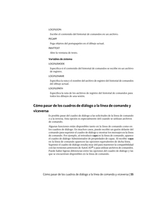 LOGFILEON
Escribe el contenido del historial de comandos en un archivo.
PEGAPP
Pega objetos del portapapeles en el dibujo actual.
PANTTEXT
Abre la ventana de texto.
Variables de sistema
LOGFILEMODE
Especifica si el contenido del historial de comandos se escribe en un archivo
de registro.
LOGFILENAME
Especifica la ruta y el nombre del archivo de registro del historial de comandos
del dibujo actual.
LOGFILEPATH
Especifica la ruta de los archivos de registro del historial de comandos para
todos los dibujos de una sesión.
Cómo pasar de los cuadros de diálogo a la línea de comando y
viceversa
Es posible pasar del cuadro de diálogo a las solicitudes de la línea de comando
o a la inversa. Esta opción es especialmente útil cuando se utilizan archivos
de comando.
Algunas funciones están disponibles tanto en la línea de comando como en
los cuadros de diálogo. En muchos casos, puede escribir un guión delante del
comando para suprimir el cuadro de diálogo y mostrar los mensajes en la línea
de comando. Por ejemplo, al introducir capa en la línea de comando, aparece
el cuadro de diálogo Administrador de propiedades de capas. Al escribir -capa
en la línea de comando aparecen las opciones equivalentes de dicha línea.
Suprimir el cuadro de diálogo resulta muy útil para mantener la compatibilidad
con las versiones anteriores de AutoCAD® y para utilizar archivos de comandos.
Puede haber ligeras diferencias entre las opciones del cuadro de diálogo y las
que se encuentran disponibles en la línea de comando.
Cómo pasar de los cuadros de diálogo a la línea de comando y viceversa | 55
Ofrecido por www.electromanuales.com
 