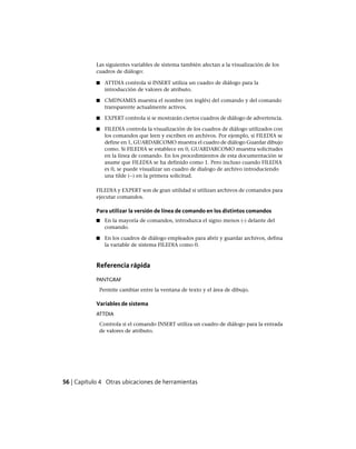 Las siguientes variables de sistema también afectan a la visualización de los
cuadros de diálogo:
■ ATTDIA controla si INSERT utiliza un cuadro de diálogo para la
introducción de valores de atributo.
■ CMDNAMES muestra el nombre (en inglés) del comando y del comando
transparente actualmente activos.
■ EXPERT controla si se mostrarán ciertos cuadros de diálogo de advertencia.
■ FILEDIA controla la visualización de los cuadros de diálogo utilizados con
los comandos que leen y escriben en archivos. Por ejemplo, si FILEDIA se
define en 1, GUARDARCOMO muestra el cuadro de diálogo Guardar dibujo
como. Si FILEDIA se establece en 0, GUARDARCOMO muestra solicitudes
en la línea de comando. En los procedimientos de esta documentación se
asume que FILEDIA se ha definido como 1. Pero incluso cuando FILEDIA
es 0, se puede visualizar un cuadro de dialogo de archivo introduciendo
una tilde (~) en la primera solicitud.
FILEDIA y EXPERT son de gran utilidad si utilizan archivos de comandos para
ejecutar comandos.
Para utilizar la versión de línea de comando en los distintos comandos
■ En la mayoría de comandos, introduzca el signo menos (-) delante del
comando.
■ En los cuadros de diálogo empleados para abrir y guardar archivos, defina
la variable de sistema FILEDIA como 0.
Referencia rápida
PANTGRAF
Permite cambiar entre la ventana de texto y el área de dibujo.
Variables de sistema
ATTDIA
Controla si el comando INSERT utiliza un cuadro de diálogo para la entrada
de valores de atributo.
56 | Capítulo 4 Otras ubicaciones de herramientas
Ofrecido por www.electromanuales.com
 