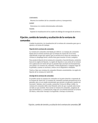CMDNAMES
Muestra los nombres de los comandos activos y transparentes.
EXPERT
Determina si se emiten determinadas solicitudes.
FILEDIA
Suprime la visualización de los cuadros de diálogo de navegación de archivos.
Fijación, cambio de tamaño y ocultación de la ventana de
comandos
Cambie la posición y la visualización de la ventana de comandos para que se
ajusten a su forma de trabajar.
Fijación de la ventana de comandos
La ventana de comandos está fijada por defecto. La ventana de comandos
fijada tiene la misma anchura que la ventana de AutoCAD. Si el texto
especificado ocupa más espacio que la anchura de la línea de comando, la
ventana se despliega frente a dicha línea para mostrar el texto completo.
Para anular la fijación de la ventana de comandos o hacerla flotante, arrástrela
fuera de la región de fijación. La región de fijación es una arista de la ventana
de la aplicación de AutoCAD que le permite fijar una barra de herramientas,
una paleta o la ventana de comandos. Podrá desplazarla a cualquier lugar de
la pantalla y ajustar su anchura y altura con el dispositivo señalador.
Vuelva a fijar una ventana de comandos flotante arrastrándola a la región de
fijación de la ventana de AutoCAD.
Anclaje de la ventana de comandos
Es posible anclar la ventana de comandos en la parte derecha o izquierda de
la ventana de AutoCAD. La ventana de comandos anclada permanecerá en la
pantalla, pero en un estado minimizado que permite recuperarla cuando sea
necesario. Además, esto le ayuda a aumentar el área de dibujo visible. La
ventana de comandos debe estar flotando antes de que se pueda seleccionar
un lado en que anclarla. Para anclar la ventana de comandos, asegúrese de
que está flotando y, a continuación, haga clic con el botón derecho en la barra
de título y seleccione Anclaje a la izquierda o Anclaje a la derecha.
Fijación, cambio de tamaño y ocultación de la ventana de comandos | 57
Ofrecido por www.electromanuales.com
 
