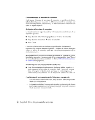 Cambio de tamaño de la ventana de comandos
Puede ajustar el tamaño de la ventana de comandos en sentido vertical con
la barra divisoria, que se encuentra en el borde superior de la ventana si esta
se encuentra fijada en la parte inferior y en el borde inferior si la ventana está
fijada en la parte superior.
Ocultación de la ventana de comandos
La línea de comando se puede ocultar y volver a mostrar mediante una de las
siguientes opciones:
■ Haga clic en la ficha Vista ➤ grupo Paletas ➤ Línea de comando.
■ Haga clic en el menú Herr. ➤ Línea de comando.
■ Pulse Ctrl+9.
Cuando se oculta la línea de comando, se puede seguir introduciendo
comandos. Sin embargo, algunos comandos y variables de sistema devuelven
valores en la línea de comando, por lo que es posible que en esos casos desee
mostrarla de nuevo.
NOTA Para obtener más información sobre las opciones de visualización (como
la ocultación automática o la transparencia) de las ventanas anclable, véase “Control
de la visualización de ventanas anclables” en el tema Definición de las opciones
de la interfaz en la página 161.
Para hacer que la ventana de comandos sea flotante
■ Pulse el controlador de desplazamiento (las barras dobles) situado en el
borde izquierdo de la ventana de comandos fijada y arrastre la ventana
fuera de la región de fijación hasta que tenga un contorno grueso. A
continuación, colóquela en el área de dibujo de la ventana de AutoCAD.
Para hacer que la ventana de comandos flotante sea transparente
1 En la ventana de comandos flotante, haga clic en el botón Propiedades
y seleccione Transparencia.
2 En el cuadro de diálogo Transparencia, desplace el dispositivo deslizante
hacia la izquierda para reducir la transparencia de la ventana de comandos
y hacia la derecha para aumentarla.
58 | Capítulo 4 Otras ubicaciones de herramientas
Ofrecido por www.electromanuales.com
 
