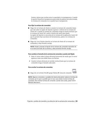 Existen valores que oscilan entre la opacidad y la transparencia. Cuando
la opción Desactivar transparencia para todas las paletas está seleccionada,
la ventana de comandos no se puede hacer transparente.
Para fijar la ventana de comandos
■ Haga clic en la barra de títulos y arrastre la ventana de comandos hasta
que esté sobre la región de fijación superior o inferior de la ventana de
AutoCAD. Cuando la ventana de comandos tenga la misma anchura que
la ventana de AutoCAD, suelte el botón del ratón para fijarla.
La región de fijación es una arista de la ventana de la aplicación AutoCAD
que le permite fijar una barra de herramientas, paleta o la ventana de
comandos.
■ Haga clic con el botón derecho en la barra de título de la ventana de
comandos y elija Permitir anclaje.
NOTA Puede controlar la fijación de la ventana de comandos haciendo clic
en la barra de título de la ventana y seleccionando Permitir anclaje.
Para cambiar el tamaño de la ventana de comandos cuando está fijada
1 Sitúe el cursor sobre la barra divisoria horizontal de modo que el cursor
aparezca como una doble línea con flechas.
2 Arrastre la barra divisoria en sentido vertical hasta que la ventana de
comandos tenga el tamaño adecuado.
Para ocultar la ventana de comandos
■ Haga clic en la ficha Vista ➤ grupo Paletas ➤ Línea de comando.
NOTA Algunos comandos y variables de sistema devuelven valores en la línea de
comando, por lo que es posible que en esos casos desee mostrar la línea de
comando. Para mostrar la línea de comando cuando está oculta, pulse Ctrl+9.
Método alternativo:
Fijación, cambio de tamaño y ocultación de la ventana de comandos | 59
Ofrecido por www.electromanuales.com
 