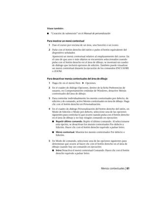 Véase también:
■ “Creación de submenús” en el Manual de personalización
Para mostrar un menú contextual
1 Pase el cursor por encima de un área, una función o un icono.
2 Pulse con el botón derecho del ratón o pulse el botón equivalente del
dispositivo señalador.
Aparecerá un menú contextual relativo al emplazamiento del cursor. En
el caso de que uno o más objetos se encuentren seleccionados cuando
pulse con el botón derecho en el área de dibujo, se mostrará un cuadro
de diálogo que incluirá opciones de edición. También puede visualizar
un menú contextual durante la ejecución de los comandos ENCUADRE
o ZOOM.
Para desactivar menús contextuales del área de dibujo
1 Haga clic en el menú Herr. ➤ Opciones.
2 En el cuadro de diálogo Opciones, dentro de la ficha Preferencias de
usuario, en Comportamiento estándar de Windows, desactive Menús
contextuales del área de dibujo.
3 Para controlar individualmente los menús contextuales por defecto, de
edición y de comando, active Menús contextuales en área de dibujo. Haga
clic con el botón derecho en Personalización.
4 En el cuadro de diálogo Personalización del botón derecho del ratón, en
Modo de Edición o Modo por defecto, seleccione una de las opciones
siguientes para controlar lo que ocurre cuando pulsa con el botón derecho
en el área de dibujo y no hay ningún comando en ejecución:
■ Repetir último comando. Repite el último comando. Al seleccionarse
esta opción, se desactivan los menús contextuales Por defecto y
Edición. Hacer clic con el botón derecho equivale a pulsar Intro.
■ Menú contextual. Muestra los menús contextuales Por defecto o
Edición.
5 En Modo de comando, seleccione una de las opciones siguientes para
determinar qué ocurre al hacer clic con el botón derecho en el área de
dibujo cuando hay un comando en ejecución:
■ Intro.Desactiva el menú contextual Comando. Hacer clic con el botón
derecho equivale a pulsar Intro.
Menús contextuales | 61
Ofrecido por www.electromanuales.com
 