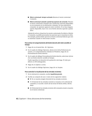 ■ Menú contextual: siempre activado.Muestra el menú contextual
Comando.
■ Menú contextual: activado cuando hay opciones de comando. Muestra
el menú contextual Comando solo cuando hay opciones disponibles
en ese momento en la solicitud de comando. En una solicitud de
comando, las opciones aparecen entre corchetes. Si no hay ninguna
opción disponible, hacer clic con el botón derecho equivale a pulsar
Intro.
Además de activar y desactivar los menús contextuales Por defecto, Edición
y Comando, es posible personalizar las opciones que se muestran en ellos.
Por ejemplo, puede añadir opciones al menú contextual Edición que solo
se muestran cuando se seleccionan círculos.
Para activar el comportamiento del botón derecho del ratón sensible al
tiempo
1 Haga clic en el menú Herr. ➤ Opciones.
2 En el cuadro de diálogo Opciones, dentro de la ficha Preferencias de
usuario, en Comportamiento estándar de Windows, haga clic en
Personalización botón derecho.
3 En el cuadro de diálogo Personalización botón derecho, seleccione Activar
clic con botón derecho sensible al tiempo.
Puede especificar la duración de la pulsación más larga. El valor por
defecto es 250 milisegundos.
4 Haga clic en Aplicar y cerrar.
5 En el cuadro de diálogo Opciones, haga clic en Aceptar.
Para controlar la visualización de las entradas recientes:
1 En la solicitud de comando, escriba inputhistorymode.
2 Escriba un conjunto de uno o varios de los siguientes valores:
■ 0. No se muestra ningún historial de las entradas recientes.
■ 1. El historial de las entradas recientes se muestra en la solicitud de
comando y se accede a través de las teclas de flecha arriba y flecha
abajo.
■ 2. El historial de las entradas recientes del comando actual se muestra
en el menú contextual.
62 | Capítulo 4 Otras ubicaciones de herramientas
Ofrecido por www.electromanuales.com
 