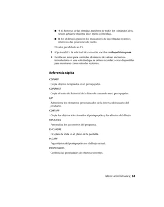 ■ 4. El historial de las entradas recientes de todos los comandos de la
sesión actual se muestra en el menú contextual.
■ 8. En el dibujo aparecen los marcadores de las entradas recientes
relativas a las posiciones de punto.
El valor por defecto es 15.
3 (Opcional) En la solicitud de comando, escriba cmdinputhistorymax.
4 Escriba un valor para controlar el número de valores exclusivos
introducidos en una solicitud que se deben recordar y estar disponibles
para mostrarse como entradas recientes.
Referencia rápida
COPIAPP
Copia objetos designados en el portapapeles.
COPIAHIST
Copia el texto del historial de la línea de comando en el portapapeles.
IUP
Administra los elementos personalizados de la interfaz del usuario del
producto.
CORTAPP
Copia los objetos seleccionados al portapapeles y los elimina del dibujo.
OPCIONES
Personaliza los parámetros del programa.
ENCUADRE
Desplaza la vista en el plano de la pantalla.
PEGAPP
Pega objetos del portapapeles en el dibujo actual.
PROPIEDADES
Controla las propiedades de objetos existentes.
Menús contextuales | 63
Ofrecido por www.electromanuales.com
 