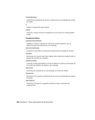 CONFIGBANDEJA
Controla la visualización de iconos y notificaciones en la bandeja de la barra
de estado.
H
Deshace la operación más reciente.
ZOOM
Aumenta o reduce el factor de ampliación de la vista de la ventana gráfica
actual.
Variables de sistema
CMDINPUTHISTORYMAX
Establece el número máximo de valores de entrada anteriores que se
almacenan para una solicitud en un comando.
INPUTHISTORYMODE
Controla el contenido y la ubicación del historial de entradas de usuario.
PICKFIRST
Determina si el usuario selecciona objetos antes (selección nombre/verbo) o
después de ejecutar un comando.
SHORTCUTMENU
Controla si están disponibles en el área de dibujo los menús contextuales de
los modos por defecto, de edición y de comando.
TRAYICONS
Determina la visualización de una bandeja en la barra de estado.
TRAYNOTIFY
Determina si se muestran notificaciones de servicio en la bandeja de la barra
de estado.
TRAYTIMEOUT
Determina el tiempo (en segundos) durante el que se muestran las
notificaciones.
64 | Capítulo 4 Otras ubicaciones de herramientas
Ofrecido por www.electromanuales.com
 