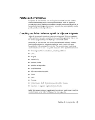 Paletas de herramientas
Las paletas de herramientas son áreas organizadas en fichas de la ventana
Paletas de herramientas que constituyen un método eficaz de organizar,
compartir y colocar bloques, sombreados y otras herramientas. Las paletas de
herramientas también pueden contener herramientas personalizadas creadas
por desarrolladores independientes.
Creación y uso de herramientas a partir de objetos e imágenes
Se puede crear una herramienta arrastrando objetos del dibujo a una paleta
de herramientas. La nueva herramienta puede utilizarse para crear objetos con
las mismas propiedades que el objeto que arrastró a la paleta.
Las paletas de herramientas son áreas organizadas en fichas de la ventana
Paletas de herramientas. Los elementos que se añaden a una paleta de
herramientas se denominan herramientas. Una herramienta se puede crear
arrastrando de uno en uno a una paleta cualquiera de los siguientes elementos:
■ Objetos geométricos como líneas, círculos y polilíneas
■ Cotas
■ Bloques
■ Sombreados
■ Rellenos sólidos
■ Rellenos de degradado
■ Imágenes ráster
■ Referencias externas (RefX)
■ Tablas
■ Luces
■ Cámaras
■ Estilos visuales desde el Administrador de estilos visuales
■ Materiales en la paleta Explorador de materiales
NOTA Si arrastra un objeto a una paleta de herramientas, puede pasar a otra ficha
manteniendo el cursor sobre la ficha durante unos segundos.
Paletas de herramientas | 65
Ofrecido por www.electromanuales.com
 