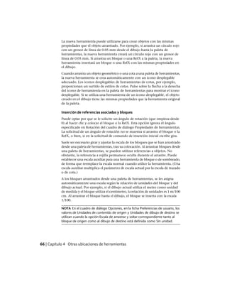 La nueva herramienta puede utilizarse para crear objetos con las mismas
propiedades que el objeto arrastrado. Por ejemplo, si arrastra un círculo rojo
con un grosor de línea de 0.05 mm desde el dibujo hasta la paleta de
herramientas, la nueva herramienta creará un círculo rojo con un grosor de
línea de 0.05 mm. Si arrastra un bloque o una RefX a la paleta, la nueva
herramienta insertará un bloque o una RefX con las mismas propiedades en
el dibujo.
Cuando arrastra un objeto geométrico o una cota a una paleta de herramientas,
la nueva herramienta se crea automáticamente con un icono desplegable
adecuado. Los iconos desplegables de herramientas de cotas, por ejemplo,
proporcionan un surtido de estilos de cotas. Pulse sobre la flecha a la derecha
del icono de herramienta en la paleta de herramientas para mostrar el icono
desplegable. Si se utiliza una herramienta de un icono desplegable, el objeto
creado en el dibujo tiene las mismas propiedades que la herramienta original
de la paleta.
Inserción de referencias asociadas y bloques
Puede optar por que se le solicite un ángulo de rotación (que empieza desde
0) al hacer clic y colocar el bloque o la RefX. Esta opción ignora el ángulo
especificado en Rotación del cuadro de diálogo Propiedades de herramientas.
La solicitud de un ángulo de rotación no se muestra si arrastra el bloque o la
RefX, o bien, si en la solicitud de comando de inserción inicial escribe gira.
Suele ser necesario girar y ajustar la escala de los bloques que se han arrastrado
desde una paleta de herramientas, tras su colocación. Al arrastrar bloques desde
una paleta de herramientas, se pueden utilizar referencias a objetos. No
obstante, la referencia a rejilla permanece oculta durante el arrastre. Puede
establecer una escala auxiliar para una herramienta de bloque o de sombreado,
de forma que reemplace la escala normal cuando utilice la herramienta. (Una
escala auxiliar multiplica el parámetro de escala actual por la escala de trazado
o de cota.)
A los bloques arrastrados desde una paleta de herramientas, se les asigna
automáticamente una escala según la relación de unidades del bloque y del
dibujo actual. Por ejemplo, si el dibujo actual utiliza el metro como unidad
de medida y el bloque utiliza el centímetro, la relación de unidades es 1 m/100
cm. Al arrastrar el bloque hasta el dibujo, el bloque se inserta con la escala
1/100.
NOTA En el cuadro de diálogo Opciones, en la ficha Preferencias de usuario, los
valores de Unidades de contenido de origen y Unidades de dibujo de destino se
utilizan cuando la opción Escala de arrastrar y soltar correspondiente tanto al
bloque de origen como al dibujo de destino está definida como Sin unidad.
66 | Capítulo 4 Otras ubicaciones de herramientas
Ofrecido por www.electromanuales.com
 