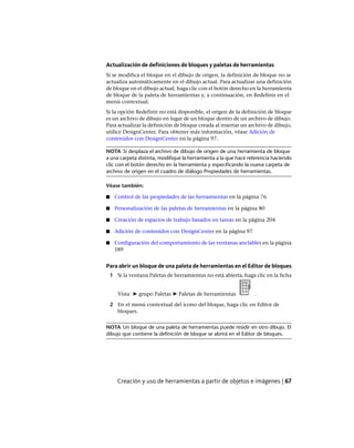 Actualización de definiciones de bloques y paletas de herramientas
Si se modifica el bloque en el dibujo de origen, la definición de bloque no se
actualiza automáticamente en el dibujo actual. Para actualizar una definición
de bloque en el dibujo actual, haga clic con el botón derecho en la herramienta
de bloque de la paleta de herramientas y, a continuación, en Redefinir en el
menú contextual.
Si la opción Redefinir no está disponible, el origen de la definición de bloque
es un archivo de dibujo en lugar de un bloque dentro de un archivo de dibujo.
Para actualizar la definición de bloque creada al insertar un archivo de dibujo,
utilice DesignCenter. Para obtener más información, véase Adición de
contenidos con DesignCenter en la página 97.
NOTA Si desplaza el archivo de dibujo de origen de una herramienta de bloque
a una carpeta distinta, modifique la herramienta a la que hace referencia haciendo
clic con el botón derecho en la herramienta y especificando la nueva carpeta de
archivo de origen en el cuadro de diálogo Propiedades de herramientas.
Véase también:
■ Control de las propiedades de las herramientas en la página 76
■ Personalización de las paletas de herramientas en la página 80
■ Creación de espacios de trabajo basados en tareas en la página 204
■ Adición de contenidos con DesignCenter en la página 97
■ Configuración del comportamiento de las ventanas anclables en la página
189
Para abrir un bloque de una paleta de herramientas en el Editor de bloques
1 Si la ventana Paletas de herramientas no está abierta, haga clic en la ficha
Vista ➤ grupo Paletas ➤ Paletas de herramientas .
2 En el menú contextual del icono del bloque, haga clic en Editor de
bloques.
NOTA Un bloque de una paleta de herramientas puede residir en otro dibujo. El
dibujo que contiene la definición de bloque se abrirá en el Editor de bloques.
Creación y uso de herramientas a partir de objetos e imágenes | 67
Ofrecido por www.electromanuales.com
 