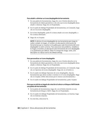 Para añadir o eliminar un icono desplegable de herramienta
1 En una paleta de herramientas, haga clic con el botón derecho en la
herramienta de objeto geométrico o de cota cuyo icono desplegable desea
añadir o eliminar. Haga clic en Propiedades.
2 En el cuadro de diálogo Propiedades de herramientas, en Comando, haga
clic en Usa icono desplegable.
3 En la lista desplegable, pulse Sí si desea añadir un icono desplegable, o
No si desea eliminarlo.
4 Haga clic en Aceptar.
NOTA Si elimina el icono desplegable de una herramienta pero luego lo
vuelve a añadir, la imagen, el nombre y la descripción (información de
herramienta) que se muestran en la paleta para cada herramienta del icono
desplegable no serán correctos. Para solucionar este problema, restablezca
la imagen, el nombre y la descripción de la herramienta de icono desplegable
a sus parámetros por defecto. Véase To change the image, name, and
description of a flyout tool to the default settings.
Para personalizar un icono desplegable
1 En una paleta de herramientas, haga clic con el botón derecho en la
herramienta de objeto geométrico o de cota cuyo icono desplegable desea
añadir o eliminar. Haga clic en Propiedades.
2 En el cuadro de diálogo Propiedades de herramientas, en Comando, haga
clic en Opciones de icono desplegable. Haga clic en el botón [ ].
3 En el cuadro de diálogo Opciones de icono desplegable, elija las
herramientas que desea ocultar o mostrar en el icono desplegable. Haga
clic en Aceptar. (Debe seleccionar por lo menos una herramienta.)
4 En el cuadro de diálogo Propiedades de herramientas, pulse Aceptar.
Para que se solicite un ángulo de rotación al colocar un bloque o RefX desde
una paleta de herramientas
1 En la paleta de herramientas, haga clic con el botón derecho en una
herramienta de bloque o RefX. Haga clic en Propiedades.
2 En el cuadro de diálogo Propiedades de herramientas, en Insertar, haga
clic en Solicitar rotación.
3 En esta lista, seleccione Sí.
68 | Capítulo 4 Otras ubicaciones de herramientas
Ofrecido por www.electromanuales.com
 