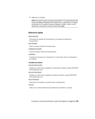 4 Haga clic en Aceptar.
NOTA Esta opción ignora el ángulo especificado en el cuadro Rotación del
cuadro de diálogo Propiedades de herramientas. La solicitud de un ángulo
de rotación no se muestra si arrastra el bloque o la RefX, o bien, si en la
solicitud de comando de inserción inicial escribe gira.
Referencia rápida
PERSONALIZAR
Personaliza las paletas de herramientas y los grupos de paletas de
herramientas.
PALETASHERR
Abre la ventana Paletas de herramientas.
CIERRAPALETASHERR
Cierra la ventana Paletas de herramientas
UNIDADES
Controla los formatos de visualización y la precisión de las coordenadas y
los ángulos.
Variables de sistema
INSUNITSDEFSOURCE
Establece el valor de las unidades de contenido de origen cuando INSUNITS
está establecida en 0.
INSUNITSDEFTARGET
Establece el valor de las unidades de dibujo de destino cuando INSUNITS
está establecida en 0.
PALETTEOPAQUE
Determina si las paletas se pueden hacer transparentes.
TPSTATE
Indica si la ventana Paletas de herramientas está abierta o cerrada.
Creación y uso de herramientas a partir de objetos e imágenes | 69
Ofrecido por www.electromanuales.com
 