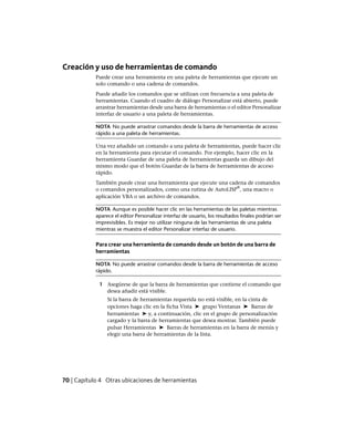 Creación y uso de herramientas de comando
Puede crear una herramienta en una paleta de herramientas que ejecute un
solo comando o una cadena de comandos.
Puede añadir los comandos que se utilizan con frecuencia a una paleta de
herramientas. Cuando el cuadro de diálogo Personalizar está abierto, puede
arrastrar herramientas desde una barra de herramientas o el editor Personalizar
interfaz de usuario a una paleta de herramientas.
NOTA No puede arrastrar comandos desde la barra de herramientas de acceso
rápido a una paleta de herramientas.
Una vez añadido un comando a una paleta de herramientas, puede hacer clic
en la herramienta para ejecutar el comando. Por ejemplo, hacer clic en la
herramienta Guardar de una paleta de herramientas guarda un dibujo del
mismo modo que el botón Guardar de la barra de herramientas de acceso
rápido.
También puede crear una herramienta que ejecute una cadena de comandos
o comandos personalizados, como una rutina de AutoLISP
®
, una macro o
aplicación VBA o un archivo de comandos.
NOTA Aunque es posible hacer clic en las herramientas de las paletas mientras
aparece el editor Personalizar interfaz de usuario, los resultados finales podrían ser
imprevisibles. Es mejor no utilizar ninguna de las herramientas de una paleta
mientras se muestra el editor Personalizar interfaz de usuario.
Para crear una herramienta de comando desde un botón de una barra de
herramientas
NOTA No puede arrastrar comandos desde la barra de herramientas de acceso
rápido.
1 Asegúrese de que la barra de herramientas que contiene el comando que
desea añadir está visible.
Si la barra de herramientas requerida no está visible, en la cinta de
opciones haga clic en la ficha Vista ➤ grupo Ventanas ➤ Barras de
herramientas ➤ y, a continuación, clic en el grupo de personalización
cargado y la barra de herramientas que desea mostrar. También puede
pulsar Herramientas ➤ Barras de herramientas en la barra de menús y
elegir una barra de herramientas de la lista.
70 | Capítulo 4 Otras ubicaciones de herramientas
Ofrecido por www.electromanuales.com
 