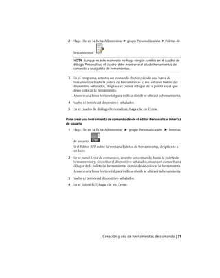 2 Haga clic en la ficha Administrar ➤ grupo Personalización ➤ Paletas de
herramientas.
NOTA Aunque en este momento no haga ningún cambio en el cuadro de
diálogo Personalizar, el cuadro debe mostrarse al añadir herramientas de
comando a una paleta de herramientas.
3 En el programa, arrastre un comando (botón) desde una barra de
herramientas hasta la paleta de herramientas y, sin soltar el botón del
dispositivo señalador, desplace el cursor al lugar de la paleta en el que
desee colocar la herramienta.
Aparece una línea horizontal para indicar dónde se ubicará la herramienta.
4 Suelte el botón del dispositivo señalador.
5 En el cuadro de diálogo Personalizar, haga clic en Cerrar.
ParacrearunaherramientadecomandodesdeeleditorPersonalizarinterfaz
de usuario
1 Haga clic en la ficha Administrar ➤ grupo Personalización ➤ Interfaz
de usuario.
Si el Editor IUP cubre la ventana Paletas de herramientas, desplácelo a
un lado.
2 En el panel Lista de comandos, arrastre un comando hasta la paleta de
herramientas y, sin soltar el dispositivo señalador, mueva el cursor hasta
el lugar de la paleta de herramientas donde desee colocar la herramienta.
Aparece una línea horizontal para indicar dónde se ubicará la herramienta.
3 Suelte el botón del dispositivo señalador.
4 En el Editor IUP, haga clic en Cerrar.
Creación y uso de herramientas de comando | 71
Ofrecido por www.electromanuales.com
 